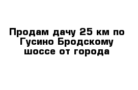 Продам дачу 25 км по Гусино-Бродскому шоссе от города